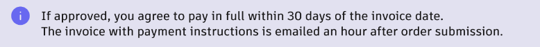 Information message. If approved, you agree to pay in full within 30 days of the invoice date. The invoice with payment instructions is emailed an hour after order submission.